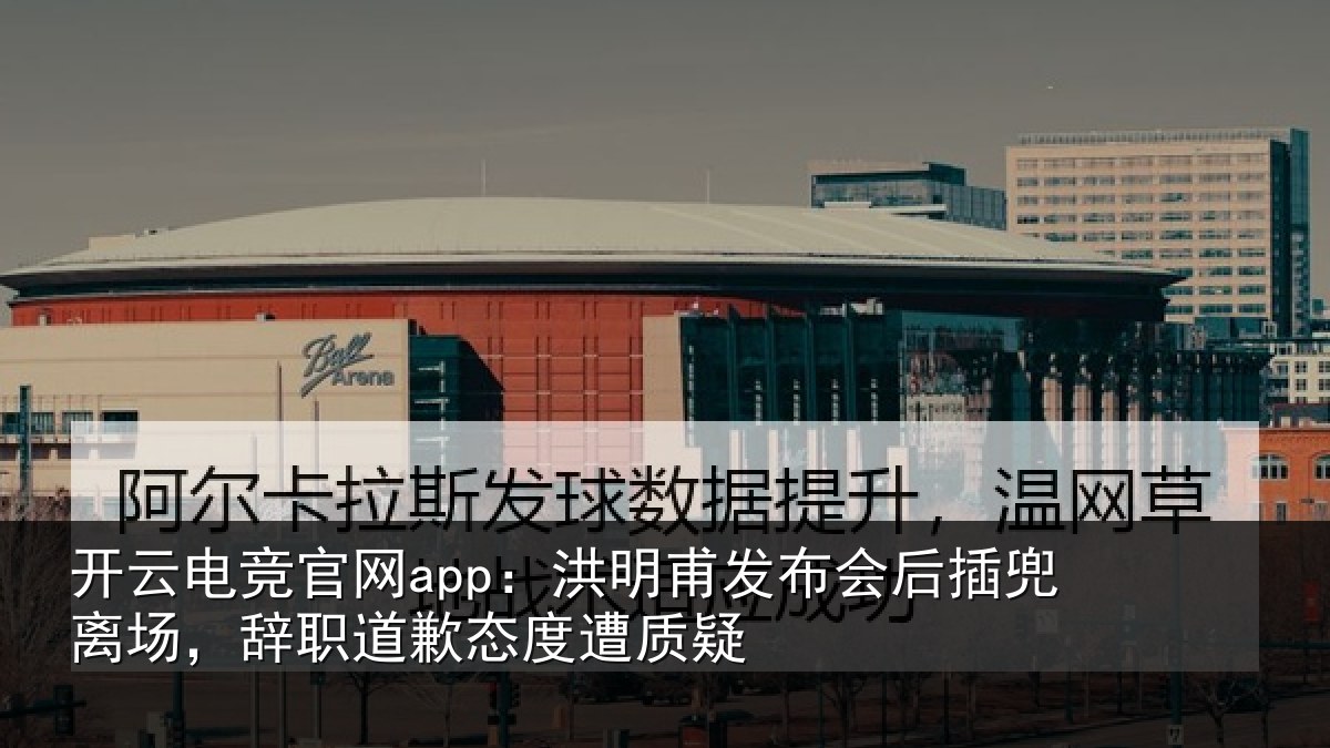 开云电竞官网app:洪明甫发布会后插兜离场,辞职道歉态度遭质疑