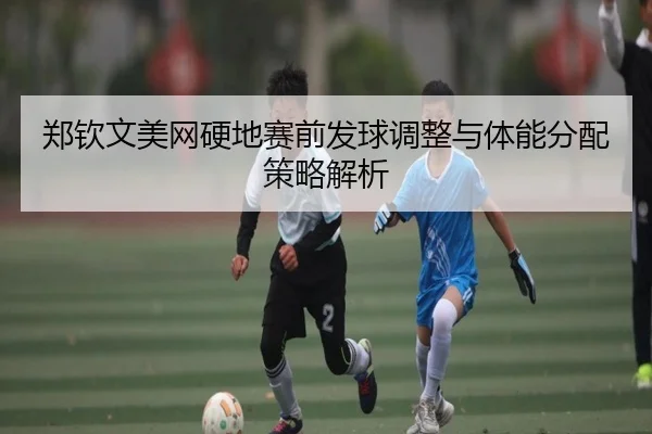 郑钦文美网硬地赛前发球调整与体能分配策略解析