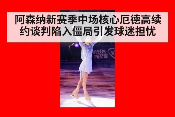 阿森纳新赛季中场核心厄德高续约谈判陷入僵局引发球迷担忧