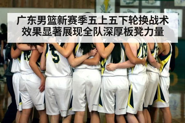 广东男篮新赛季五上五下轮换战术效果显著展现全队深厚板凳力量