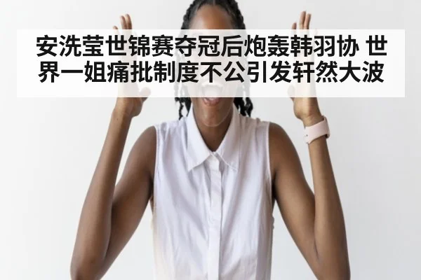 安洗莹世锦赛夺冠后炮轰韩羽协 世界一姐痛批制度不公引发轩然大波